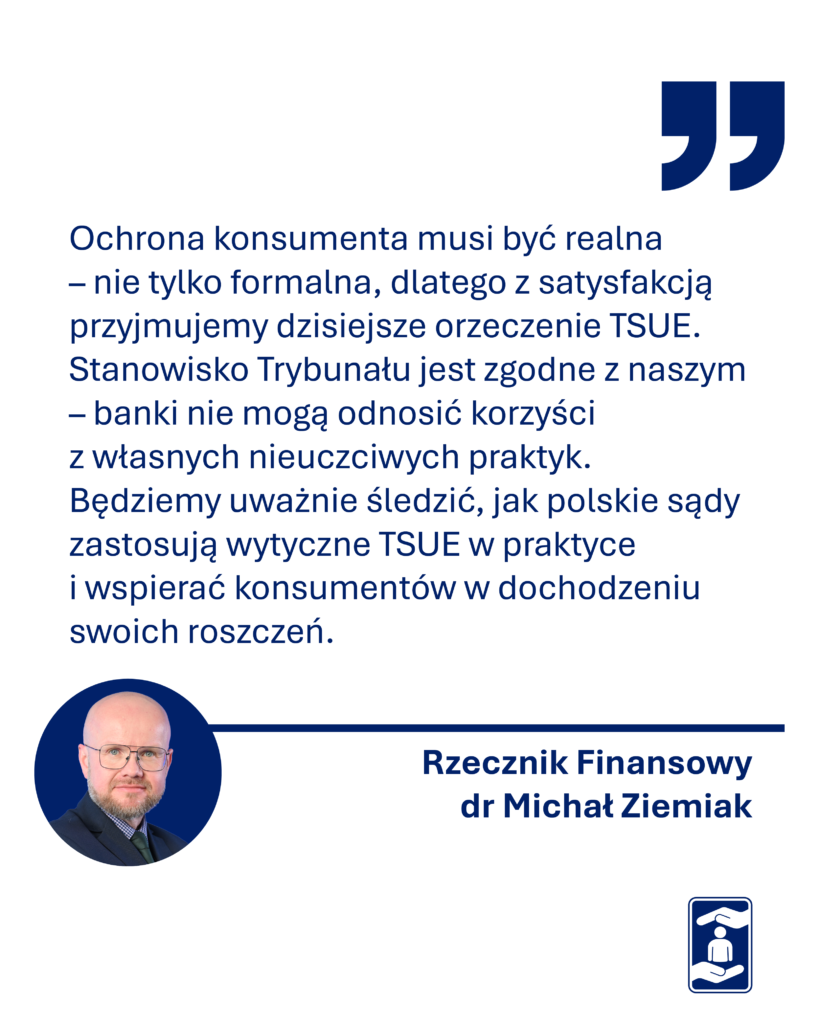 Obrazek zawiera cytat: - Ochrona konsumenta musi być realna – nie tylko formalna, dlatego z satysfakcją przyjmujemy dzisiejsze orzeczenie TSUE. Stanowisko Trybunału jest zgodne z naszym – banki nie mogą odnosić korzyści z własnych nieuczciwych praktyk. Będziemy uważnie śledzić, jak polskie sądy zastosują wytyczne TSUE w praktyce i wspierać konsumentów w dochodzeniu swoich roszczeń – komentuje dzisiejszy wyrok Rzecznik Finansowy dr Michał Ziemiak. 