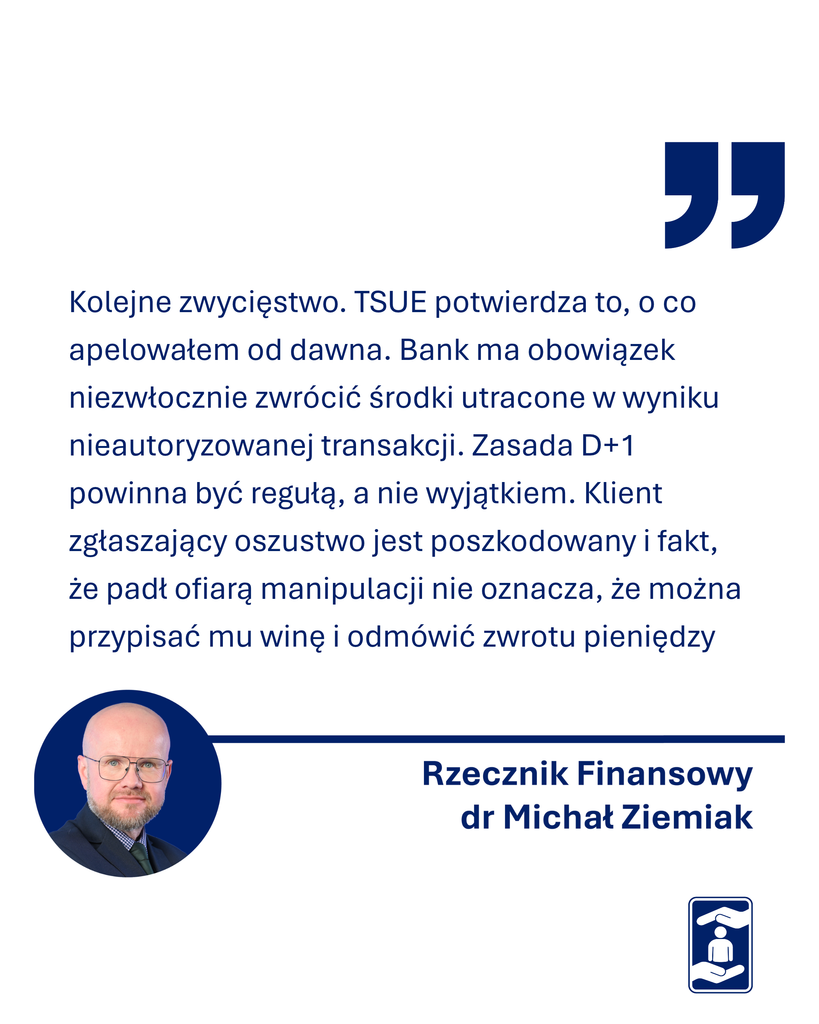 Zdjęcie Rzecznika Finansowego z napisem jego cytatu Kolejne zwycięstwo. TSUE potwierdza to, o co apelowałem od dawna. Bank ma obowiązek niezwłocznie zwrócić środki utracone w wyniku nieautoryzowanej transakcji. Zasada D+1 powinna być regułą, a nie wyjątkiem. Klient zgłaszający oszustwo jest poszkodowany i fakt, że padł ofiarą manipulacji nie oznacza, że można przypisać mu winę i odmówić zwrotu pieniędzy